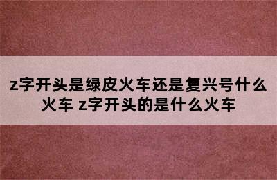 z字开头是绿皮火车还是复兴号什么火车 z字开头的是什么火车